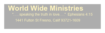   World Wide Ministries
        ". . . speaking the truth in love. . ."  Ephesians 4:15
           1441 Fulton St Fresno, Calif 93721-1609
